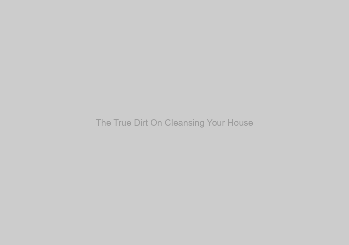 The True Dirt On Cleansing Your House